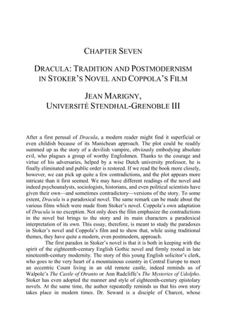 CHAPTER SEVEN
DRACULA: TRADITION AND POSTMODERNISM
IN STOKER’S NOVEL AND COPPOLA’S FILM
JEAN MARIGNY,
UNIVERSITÉ STENDHAL-GRENOBLE III
After a first perusal of Dracula, a modern reader might find it superficial or
even childish because of its Manichean approach. The plot could be readily
summed up as the story of a devilish vampire, obviously embodying absolute
evil, who plagues a group of worthy Englishmen. Thanks to the courage and
virtue of his adversaries, helped by a wise Dutch university professor, he is
finally eliminated and public order is restored. If we read the book more closely,
however, we can pick up quite a few contradictions, and the plot appears more
intricate than it first seemed. We may have different readings of the novel and
indeed psychoanalysts, sociologists, historians, and even political scientists have
given their own—and sometimes contradictory—versions of the story. To some
extent, Dracula is a paradoxical novel. The same remark can be made about the
various films which were made from Stoker’s novel. Coppola’s own adaptation
of Dracula is no exception. Not only does the film emphasize the contradictions
in the novel but brings to the story and its main characters a paradoxical
interpretation of its own. This essay, therefore, is meant to study the paradoxes
in Stoker’s novel and Coppola’s film and to show that, while using traditional
themes, they have quite a modern, even postmodern, approach.
The first paradox in Stoker’s novel is that it is both in keeping with the
spirit of the eighteenth-century English Gothic novel and firmly rooted in late
nineteenth-century modernity. The story of this young English solicitor’s clerk,
who goes to the very heart of a mountainous country in Central Europe to meet
an eccentric Count living in an old remote castle, indeed reminds us of
Walpole’s The Castle of Otranto or Ann Radcliffe’s The Mysteries of Udolpho.
Stoker has even adopted the manner and style of eighteenth-century epistolary
novels. At the same time, the author repeatedly reminds us that his own story
takes place in modern times. Dr. Seward is a disciple of Charcot, whose
 