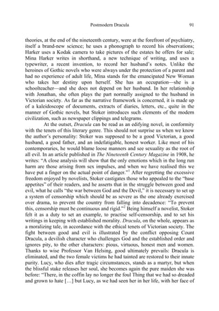 Postmodern Dracula 91
theories, at the end of the nineteenth century, were at the forefront of psychiatry,
itself a brand-new science; he uses a phonograph to record his observations;
Harker uses a Kodak camera to take pictures of the estates he offers for sale;
Mina Harker writes in shorthand, a new technique of writing, and uses a
typewriter, a recent invention, to record her husband’s notes. Unlike the
heroines of Gothic novels who were always under the protection of a parent and
had no experience of adult life, Mina stands for the emancipated New Woman
who takes her destiny upon herself. She has an occupation—she is a
schoolteacher—and she does not depend on her husband. In her relationship
with Jonathan, she often plays the part normally assigned to the husband in
Victorian society. As far as the narrative framework is concerned, it is made up
of a kaleidoscope of documents, extracts of diaries, letters, etc., quite in the
manner of Gothic novels, but Stoker introduces such elements of the modern
civilization, such as newspaper clippings and telegrams.
At the outset, Dracula can be read as an edifying novel, in conformity
with the tenets of this literary genre. This should not surprise us when we know
the author’s personality: Stoker was supposed to be a good Victorian, a good
husband, a good father, and an indefatigable, honest worker. Like most of his
contemporaries, he would blame loose manners and see sexuality as the root of
all evil. In an article published in The Nineteenth Century Magazine in 1908, he
writes: “A close analysis will show that the only emotions which in the long run
harm are those arising from sex impulses, and when we have realised this we
have put a finger on the actual point of danger.”1
After regretting the excessive
freedom enjoyed by novelists, Stoker castigates those who appealed to the “base
appetites” of their readers, and he asserts that in the struggle between good and
evil, what he calls “the war between God and the Devil,” it is necessary to set up
a system of censorship which should be as severe as the one already exercised
over drama, to prevent the country from falling into decadence: “To prevent
this, censorship must be continuous and rigid.”2
Being himself a novelist, Stoker
felt it as a duty to set an example, to practise self-censorship, and to set his
writings in keeping with established morality. Dracula, on the whole, appears as
a moralizing tale, in accordance with the ethical tenets of Victorian society. The
fight between good and evil is illustrated by the conflict opposing Count
Dracula, a devilish character who challenges God and the established order and
ignores pity, to the other characters: pious, virtuous, honest men and women.
Thanks to wise Professor Van Helsing, good ultimately prevails: Dracula is
eliminated, and the two female victims he had tainted are restored to their innate
purity. Lucy, who dies after tragic circumstances, stands as a martyr, but when
the blissful stake releases her soul, she becomes again the pure maiden she was
before: “There, in the coffin lay no longer the foul Thing that we had so dreaded
and grown to hate […] but Lucy, as we had seen her in her life, with her face of
 