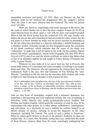 Chapter Seven92
unequalled sweetness and purity” (D 192). Mina can likewise see that the
infamous mark on her forehead has disappeared after the vampire’s demise
“See! the snow is not more stainless than her forehead! The curse has passed
away” (D 326).
There are, however, surprisingly bold erotic passages in the novel, like
the scene in which Harker has to face the three vampire women (D 42-43) or
when Dracula bares his chest, opens a vein with his nails, and compels prudish
Mina to lick the blood oozing from the wound (D 253). We may wonder why
Stoker did not use the self-censorship he had advocated for other writers, but the
real point is to know whether he really was the severe moralist he pretended to
be. He has often been described as a flawless individual, a faithful husband, and
a relentless worker. Naturally enough, his first biographers quote the conclusion
of his death certificate, which indicates that the cause of his death was
“exhaustion,” to make him a sort of martyr to his work. On the contrary, Daniel
Farson, the writer’s grandnephew, asserts in his biography, The Man Who Wrote
Dracula (1975), that if we read the whole certificate we realize that Stoker died
in fact of an untreated syphilis he had caught in France during a European tour
of the Lyceum Theatre.
Whatever we may make of it, we can at least say that in Dracula, this
moral fable where evil is punished and virtue rewarded, everything is not simply
black and white. The characters who are supposed to be virtuous have their own
weaknesses. Such is the case, first and foremost, of Van Helsing, the “anti-
Dracula,” considered as the one who has the necessary skill, wisdom, and virtue
to fight evil. Jack Seward, his disciple, is full of praise for him:
He is a philosopher and a metaphysician, and one of the most advanced scientists
of his day; and he has, I believe, an absolutely open mind. This, with an iron
nerve, a temper of the ice-brook, an indomitable resolution, self-command and
toleration exalted from virtues to blessings, and the kindliest and truest heart that
beats [. . .]. (D 106)
And yet, this fount of knowledge, coupled with a humanist demeanor, has
sometimes a disconcerting and even unpleasant attitude. His way of speaking is
ridiculous: unlike Dracula, who speaks grammatically-correct English, Van
Helsing uses broken English, which spoils the solemnity of what he says. In his
relationship with other people, he is often abrupt, authoritative, contemptuous,
and self-reliant. As a physician, at Lucy’s bedside he confines himself in an
absurd attitude of secrecy, refusing to reveal his diagnosis to the other
characters, including Dr. Seward. The result of such a policy is disastrous.3
When he orders garlic flowers to be put in the patient’s bedroom, he does not
explain why. As a result, Mrs. Westenra, seeing that Lucy cannot bear the smell
of these flowers, removes them from the room, unwittingly endangering her
 