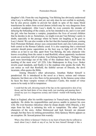 Postmodern Dracula 93
daughter’s life. From the very beginning, Van Helsing has obviously understood
what Lucy is suffering from, and yet, not only does he not confide in anybody,
but he also proves unable to prevent her death in spite of the many blood
transfusions he orders from several donors (which may be very dangerous from
a medical standpoint). After Lucy’s death, he even commits the mistake of
delaying the beheading of the corpse, as he has intended to do, and it is not until
the girl, who has become a vampire, jeopardizes the lives of several children
that he decides to do so. Sometimes, we might even put Van Helsing’s sanity in
doubt, especially in the passage where he bursts out laughing as he goes to
Lucy’s burial. We can also wonder at the fact that this learned professor, coming
from Protestant Holland, always uses consecrated hosts and cites Latin prayers,
both central to the Roman Catholic creed. It is also surprising that a renowned
scientist should praise superstition as the best way to fight evil (D 284). It
strikes us at last to see that, apart from Van Helsing, the only character who
knows everything from the outset is mad Renfield, whose apparently incoherent
words are sometimes full of wisdom. Van Helsing himself says, “Perhaps I may
gain more knowledge out of the folly of this madman than I shall from the
teaching of the most wise” (D 225). Like Shakespeare in King Lear, Stoker
inverts usual standards, and finally it is the madman who speaks the truth. We
can notice as well that Renfield, the faithful servant of Dracula, the devil
incarnate, often quotes the Bible.
Among Dracula’s other adversaries, Jonathan Harker himself is
paradoxical. He is introduced in the novel as a brave, serious and virtuous
character, but there are a few flaws in his personality. In the famous scene when
he faces the three vampire women of Dracula’s Castle, this model of virtue
seems to be ready to fall to temptation:
I could feel the soft, shivering touch of the lips on the supersensitive skin of my
throat, and the hard dents of two sharp teeth, just touching and pausing there. I
closed my eyes in a languorous ecstasy and waited—waited with beating heart.
(D 43)
Back in England, after his terrible experience in Transylvania, Harker becomes
apathetic. He shirks his responsibilities and proves unable to protect his own
wife. He even becomes ridiculous when he sleeps deeply while Dracula, a few
steps from his bed, is initiating his wife to vampirism. The other “good”
characters of the story, Arthur Holmwood and Jack Seward, are pleasant
enough, but they have no striking personalities. Only Quincey Morris appears as
an exception. Dr. Seward praises him warmly:
What a fine fellow is Quincey! I believe in my heart of hearts that he suffered as
much about Lucy’s death as any of us; but he bore himself through it like a
 
