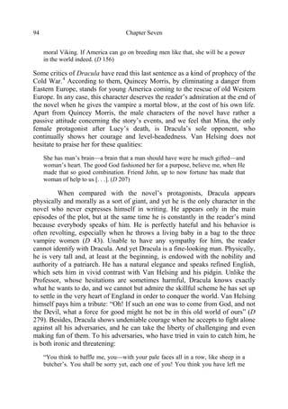 Chapter Seven94
moral Viking. If America can go on breeding men like that, she will be a power
in the world indeed. (D 156)
Some critics of Dracula have read this last sentence as a kind of prophecy of the
Cold War.4
According to them, Quincey Morris, by eliminating a danger from
Eastern Europe, stands for young America coming to the rescue of old Western
Europe. In any case, this character deserves the reader’s admiration at the end of
the novel when he gives the vampire a mortal blow, at the cost of his own life.
Apart from Quincey Morris, the male characters of the novel have rather a
passive attitude concerning the story’s events, and we feel that Mina, the only
female protagonist after Lucy’s death, is Dracula’s sole opponent, who
continually shows her courage and level-headedness. Van Helsing does not
hesitate to praise her for these qualities:
She has man’s brain—a brain that a man should have were he much gifted—and
woman’s heart. The good God fashioned her for a purpose, believe me, when He
made that so good combination. Friend John, up to now fortune has made that
woman of help to us [. . .]. (D 207)
When compared with the novel’s protagonists, Dracula appears
physically and morally as a sort of giant, and yet he is the only character in the
novel who never expresses himself in writing. He appears only in the main
episodes of the plot, but at the same time he is constantly in the reader’s mind
because everybody speaks of him. He is perfectly hateful and his behavior is
often revolting, especially when he throws a living baby in a bag to the three
vampire women (D 43). Unable to have any sympathy for him, the reader
cannot identify with Dracula. And yet Dracula is a fine-looking man. Physically,
he is very tall and, at least at the beginning, is endowed with the nobility and
authority of a patriarch. He has a natural elegance and speaks refined English,
which sets him in vivid contrast with Van Helsing and his pidgin. Unlike the
Professor, whose hesitations are sometimes harmful, Dracula knows exactly
what he wants to do, and we cannot but admire the skillful scheme he has set up
to settle in the very heart of England in order to conquer the world. Van Helsing
himself pays him a tribute: “Oh! If such an one was to come from God, and not
the Devil, what a force for good might he not be in this old world of ours” (D
279). Besides, Dracula shows undeniable courage when he accepts to fight alone
against all his adversaries, and he can take the liberty of challenging and even
making fun of them. To his adversaries, who have tried in vain to catch him, he
is both ironic and threatening:
“You think to baffle me, you—with your pale faces all in a row, like sheep in a
butcher’s. You shall be sorry yet, each one of you! You think you have left me
 