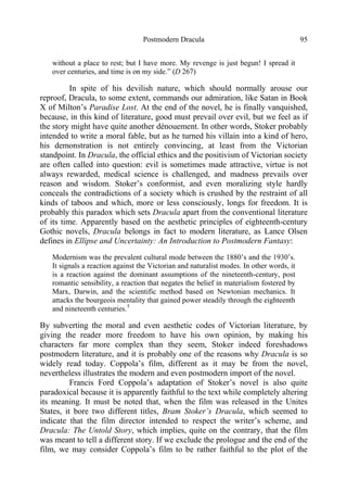 Postmodern Dracula 95
without a place to rest; but I have more. My revenge is just begun! I spread it
over centuries, and time is on my side.” (D 267)
In spite of his devilish nature, which should normally arouse our
reproof, Dracula, to some extent, commands our admiration, like Satan in Book
X of Milton’s Paradise Lost. At the end of the novel, he is finally vanquished,
because, in this kind of literature, good must prevail over evil, but we feel as if
the story might have quite another dénouement. In other words, Stoker probably
intended to write a moral fable, but as he turned his villain into a kind of hero,
his demonstration is not entirely convincing, at least from the Victorian
standpoint. In Dracula, the official ethics and the positivism of Victorian society
are often called into question: evil is sometimes made attractive, virtue is not
always rewarded, medical science is challenged, and madness prevails over
reason and wisdom. Stoker’s conformist, and even moralizing style hardly
conceals the contradictions of a society which is crushed by the restraint of all
kinds of taboos and which, more or less consciously, longs for freedom. It is
probably this paradox which sets Dracula apart from the conventional literature
of its time. Apparently based on the aesthetic principles of eighteenth-century
Gothic novels, Dracula belongs in fact to modern literature, as Lance Olsen
defines in Ellipse and Uncertainty: An Introduction to Postmodern Fantasy:
Modernism was the prevalent cultural mode between the 1880’s and the 1930’s.
It signals a reaction against the Victorian and naturalist modes. In other words, it
is a reaction against the dominant assumptions of the nineteenth-century, post
romantic sensibility, a reaction that negates the belief in materialism fostered by
Marx, Darwin, and the scientific method based on Newtonian mechanics. It
attacks the bourgeois mentality that gained power steadily through the eighteenth
and nineteenth centuries.5
By subverting the moral and even aesthetic codes of Victorian literature, by
giving the reader more freedom to have his own opinion, by making his
characters far more complex than they seem, Stoker indeed foreshadows
postmodern literature, and it is probably one of the reasons why Dracula is so
widely read today. Coppola’s film, different as it may be from the novel,
nevertheless illustrates the modern and even postmodern import of the novel.
Francis Ford Coppola’s adaptation of Stoker’s novel is also quite
paradoxical because it is apparently faithful to the text while completely altering
its meaning. It must be noted that, when the film was released in the Unites
States, it bore two different titles, Bram Stoker’s Dracula, which seemed to
indicate that the film director intended to respect the writer’s scheme, and
Dracula: The Untold Story, which implies, quite on the contrary, that the film
was meant to tell a different story. If we exclude the prologue and the end of the
film, we may consider Coppola’s film to be rather faithful to the plot of the
 