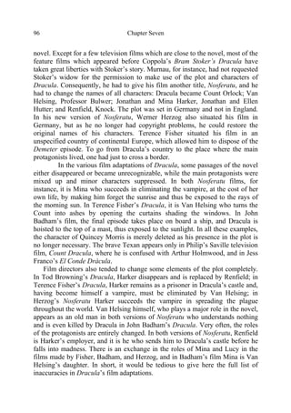 Chapter Seven96
novel. Except for a few television films which are close to the novel, most of the
feature films which appeared before Coppola’s Bram Stoker’s Dracula have
taken great liberties with Stoker’s story. Murnau, for instance, had not requested
Stoker’s widow for the permission to make use of the plot and characters of
Dracula. Consequently, he had to give his film another title, Nosferatu, and he
had to change the names of all characters: Dracula became Count Orlock; Van
Helsing, Professor Bulwer; Jonathan and Mina Harker, Jonathan and Ellen
Hutter; and Renfield, Knock. The plot was set in Germany and not in England.
In his new version of Nosferatu, Werner Herzog also situated his film in
Germany, but as he no longer had copyright problems, he could restore the
original names of his characters. Terence Fisher situated his film in an
unspecified country of continental Europe, which allowed him to dispose of the
Demeter episode. To go from Dracula’s country to the place where the main
protagonists lived, one had just to cross a border.
In the various film adaptations of Dracula, some passages of the novel
either disappeared or became unrecognizable, while the main protagonists were
mixed up and minor characters suppressed. In both Nosferatu films, for
instance, it is Mina who succeeds in eliminating the vampire, at the cost of her
own life, by making him forget the sunrise and thus be exposed to the rays of
the morning sun. In Terence Fisher’s Dracula, it is Van Helsing who turns the
Count into ashes by opening the curtains shading the windows. In John
Badham’s film, the final episode takes place on board a ship, and Dracula is
hoisted to the top of a mast, thus exposed to the sunlight. In all these examples,
the character of Quincey Morris is merely deleted as his presence in the plot is
no longer necessary. The brave Texan appears only in Philip’s Saville television
film, Count Dracula, where he is confused with Arthur Holmwood, and in Jess
Franco’s El Conde Drácula.
Film directors also tended to change some elements of the plot completely.
In Tod Browning’s Dracula, Harker disappears and is replaced by Renfield; in
Terence Fisher’s Dracula, Harker remains as a prisoner in Dracula’s castle and,
having become himself a vampire, must be eliminated by Van Helsing; in
Herzog’s Nosferatu Harker succeeds the vampire in spreading the plague
throughout the world. Van Helsing himself, who plays a major role in the novel,
appears as an old man in both versions of Nosferatu who understands nothing
and is even killed by Dracula in John Badham’s Dracula. Very often, the roles
of the protagonists are entirely changed. In both versions of Nosferatu, Renfield
is Harker’s employer, and it is he who sends him to Dracula’s castle before he
falls into madness. There is an exchange in the roles of Mina and Lucy in the
films made by Fisher, Badham, and Herzog, and in Badham’s film Mina is Van
Helsing’s daughter. In short, it would be tedious to give here the full list of
inaccuracies in Dracula’s film adaptations.
 