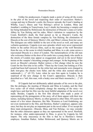 Postmodern Dracula 97
Unlike his predecessors, Coppola made a point of using all the events
in the plot of the novel and respecting their order of succession: Harker’s
voyage and stay in Dracula’s castle, the Demeter episode, the Count’s landing at
Whitby, Lucy’s illness and Van Helsing’s arrival in London, Mina and
Jonathan’s wedding in Transylvania, Lucy’s death, her becoming a vampire and
her being beheaded by Holmwood, the destruction of Dracula’s crates at Carfax
Abbey by Van Helsing and his aides, Mina’s initiation to vampirism by the
Count, Renfield’s death, the final pursuit as far as Dracula’s Castle, the
destruction of the three female vampires by Van Helsing, the elimination of
Dracula at the cost of Quincey Morris’s life, and Mina’s release from her curse.
The dialogues are rather faithful to the text of the novel as well, and many are
verbatim quotations. Coppola even uses episodes which were never represented
before in the earlier Dracula films, such as the escape of the wolf Bersicker
from the zoo, or the scene in which Jonathan and Mina, in a cab, come across a
rejuvenated Dracula in a street of London. The metamorphosis of the old man
who welcomes Harker at the door of his castle into a young dandy who strolls in
the streets of London may appear as exaggerated, and yet in the novel Stoker
insists on the vampire’s becoming younger and younger. At the beginning of the
novel, as Dracula’s prisoner, Harker notices a first change when he sees the
Count for the first time in his coffin: “There lay the Count, but looking as if his
youth had been half renewed, for the white hair and moustache were changed to
dark iron-grey; the cheeks were fuller, and the white skin seemed ruby-red
underneath [. . .].” (D 53). Later, when he sees him again in London, he is
surprised of the new change in the Count’s appearance. Dracula is then
described as a “tall, thin man, with a beaky nose and black moustache [. . .]” (D
155).
If Coppola had not deliberately added episodes of his own to the plot,
like the prologue, the meeting of Dracula and Mina in London, and the final
love scene—all of which completely change the meaning of the story—we
might have said that his film was the most faithful adaptation of the novel ever
made. Besides, Coppola is the first film director who made a point of
representing all the protagonists of the story: all of them appear with their true
names, including Quincey Morris, so often ignored in other films. Of course the
names of a few minor characters, like Mrs. Westenra or Lord Godalming, are
not even mentioned in the film, and Hawkins, Harker’s employer, appears only
once; but they do not play an important part in the novel either. If we accept the
three main protagonists—Dracula, Mina, and Van Helsing—we may consider
that the other characters appear as they are represented in the novel. Renfield,
for instance, often under-represented in films, is given by Coppola his full
import. The only inaccuracy in the film is that he is Hawkins’s former
employee. Jonathan Harker, Arthur Holmwood, and Quincey Morris are in
 