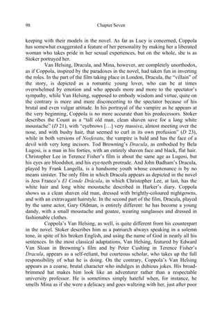 Chapter Seven98
keeping with their models in the novel. As far as Lucy is concerned, Coppola
has somewhat exaggerated a feature of her personality by making her a liberated
woman who takes pride in her sexual experiences, but on the whole, she is as
Stoker portrayed her.
Van Helsing, Dracula, and Mina, however, are completely unorthodox,
as if Coppola, inspired by the paradoxes in the novel, had taken fun in inverting
the roles. In the part of the film taking place in London, Dracula, the “villain” of
the story, is depicted as a romantic young lover, who can be at times
overwhelmed by emotion and who appeals more and more to the spectator’s
sympathy, while Van Helsing, supposed to embody wisdom and virtue, quite on
the contrary is more and more disconcerting to the spectator because of his
brutal and even vulgar attitude. In his portrayal of the vampire as he appears at
the very beginning, Coppola is no more accurate than his predecessors. Stoker
describes the Count as a “tall old man, clean shaven save for a long white
moustache” (D 21), with “eyebrows […] very massive, almost meeting over the
nose, and with bushy hair, that seemed to curl in its own profusion” (D 23),
while in both versions of Nosferatu, the vampire is bald and has the face of a
devil with very long incisors. Tod Browning’s Dracula, as embodied by Bela
Lugosi, is a man in his forties, with an entirely shaven face and black, flat hair.
Christopher Lee in Terence Fisher’s film is about the same age as Lugosi, but
his eyes are bloodshot, and his eye-teeth protrude. And John Badham’s Dracula,
played by Frank Langella, is a handsome youth whose countenance is by no
means sinister. The only film in which Dracula appears as depicted in the novel
is Jess Franco’s El Conde Drácula, in which Christopher Lee, at last, has the
white hair and long white moustache described in Harker’s diary. Coppola
shows us a clean shaven old man, dressed with brightly-coloured nightgowns,
and with an extravagant hairstyle. In the second part of the film, Dracula, played
by the same actor, Gary Oldman, is entirely different: he has become a young
dandy, with a small moustache and goatee, wearing sunglasses and dressed in
fashionable clothes.
Coppola’s Van Helsing, as well, is quite different from his counterpart
in the novel. Stoker describes him as a patriarch always speaking in a solemn
tone, in spite of his broken English, and using the name of God in nearly all his
sentences. In the most classical adaptations, Van Helsing, featured by Edward
Van Sloan in Browning’s film and by Peter Cushing in Terence Fisher’s
Dracula, appears as a self-reliant, but courteous scholar, who takes up the full
responsibility of what he is doing. On the contrary, Coppola’s Van Helsing
appears as a coarse, brutal character who indulges in dubious jokes. His broad-
brimmed hat makes him look like an adventurer rather than a respectable
university professor. He is sometimes simply hateful when, for instance, he
smells Mina as if she were a delicacy and goes waltzing with her, just after poor
 
