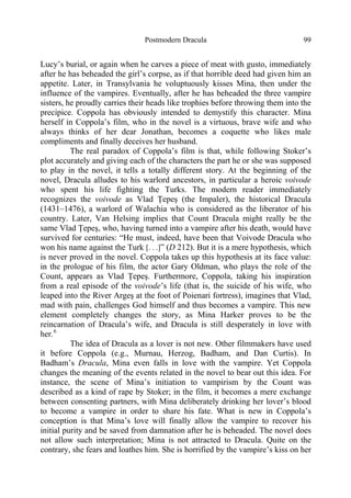 Postmodern Dracula 99
Lucy’s burial, or again when he carves a piece of meat with gusto, immediately
after he has beheaded the girl’s corpse, as if that horrible deed had given him an
appetite. Later, in Transylvania he voluptuously kisses Mina, then under the
influence of the vampires. Eventually, after he has beheaded the three vampire
sisters, he proudly carries their heads like trophies before throwing them into the
precipice. Coppola has obviously intended to demystify this character. Mina
herself in Coppola’s film, who in the novel is a virtuous, brave wife and who
always thinks of her dear Jonathan, becomes a coquette who likes male
compliments and finally deceives her husband.
The real paradox of Coppola’s film is that, while following Stoker’s
plot accurately and giving each of the characters the part he or she was supposed
to play in the novel, it tells a totally different story. At the beginning of the
novel, Dracula alludes to his warlord ancestors, in particular a heroic voivode
who spent his life fighting the Turks. The modern reader immediately
recognizes the voivode as Vlad Ţepeş (the Impaler), the historical Dracula
(1431–1476), a warlord of Walachia who is considered as the liberator of his
country. Later, Van Helsing implies that Count Dracula might really be the
same Vlad Ţepeş, who, having turned into a vampire after his death, would have
survived for centuries: “He must, indeed, have been that Voivode Dracula who
won his name against the Turk [. . .]” (D 212). But it is a mere hypothesis, which
is never proved in the novel. Coppola takes up this hypothesis at its face value:
in the prologue of his film, the actor Gary Oldman, who plays the role of the
Count, appears as Vlad Ţepeş. Furthermore, Coppola, taking his inspiration
from a real episode of the voivode’s life (that is, the suicide of his wife, who
leaped into the River Argeş at the foot of Poienari fortress), imagines that Vlad,
mad with pain, challenges God himself and thus becomes a vampire. This new
element completely changes the story, as Mina Harker proves to be the
reincarnation of Dracula’s wife, and Dracula is still desperately in love with
her.6
The idea of Dracula as a lover is not new. Other filmmakers have used
it before Coppola (e.g., Murnau, Herzog, Badham, and Dan Curtis). In
Badham’s Dracula, Mina even falls in love with the vampire. Yet Coppola
changes the meaning of the events related in the novel to bear out this idea. For
instance, the scene of Mina’s initiation to vampirism by the Count was
described as a kind of rape by Stoker; in the film, it becomes a mere exchange
between consenting partners, with Mina deliberately drinking her lover’s blood
to become a vampire in order to share his fate. What is new in Coppola’s
conception is that Mina’s love will finally allow the vampire to recover his
initial purity and be saved from damnation after he is beheaded. The novel does
not allow such interpretation; Mina is not attracted to Dracula. Quite on the
contrary, she fears and loathes him. She is horrified by the vampire’s kiss on her
 