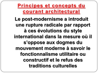 Principes et concepts du
courant architectural
Le post-modernisme a introduit
une rupture radicale par rapport
à ces évolutions du style
international dans la mesure où il
s’oppose aux dogmes du
mouvement moderne à savoir le
fonctionnalisme utilitaire ou
constructif et le refus des
traditions culturelles
 