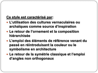 Ce style est caractérisé par:
 L’utilisation des cultures vernaculaires ou
archaïques comme source d’inspiration
 Le retour de l’ornement et la composition
hiérarchisée
 L’emploi des éléments de référence venant du
passé en réintroduisant la couleur ou le
symbolisme en architecture
 Le retour de la symétrie classique et l’emploi
d’angles non orthogonaux
 