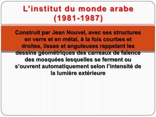 Construit par Jean Nouvel, avec ses structures
en verre et en métal, à la fois courbes et
droites, lisses et anguleuses rappelant les
dessins géométriques des carreaux de faïence
des mosquées lesquelles se ferment ou
s’ouvrent automatiquement selon l’intensité de
la lumière extérieure
L’institut du monde arabe
(1981-1987)
 