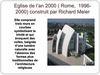 Eglise de l’an 2000 ( Rome, 1996-
2000) construit par Richard Meier
Elle comprend
trois murs en
courbes
symbolisant la
trinité et qui
évoquent des
voiles, baignée
d’une lumière
naturelle avec
l’absence des
formes plus
traditionnelles de
l’architecture
religieuse
 