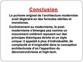 Conclusion
Le purisme originel de l’architecture moderniste
avait dégénéré en des formules stériles et
monotones.
Contrairement au modernisme, le post-
modernisme n’émergea pas comme un
mouvement cohérent reposant sur des
principes théoriques étroits et un style
unique: il appelait à plus d’individualité, de
complexité et d’originalité dans la conception
architecturale d’où l’apparition du
déconstructivisme et high-tech.
 