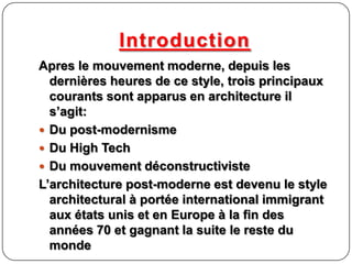 Introduction
Apres le mouvement moderne, depuis les
dernières heures de ce style, trois principaux
courants sont apparus en architecture il
s’agit:
 Du post-modernisme
 Du High Tech
 Du mouvement déconstructiviste
L’architecture post-moderne est devenu le style
architectural à portée international immigrant
aux états unis et en Europe à la fin des
années 70 et gagnant la suite le reste du
monde
 