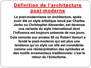 Définition de l’architecture
post-moderne
Le post-modernisme en architecture, après
avoir été un style artistique lancé par Charles
Jenks ou Christopher Alexander, est devenue
une variante du style international dont
l’influence est toujours présente de nos jours.
Cela remonte aux années 60 où Robert Venturi a
fondé le post-moderne qui est plus une
tendance qu’un style car elle est considérée
comme une réinterprétation des symboles et
des motifs ornementaux traditionnels: c’est le
retour du l’éclectisme.
 