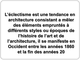 L’éclectisme est une tendance en
architecture consistant a mêler
des éléments empruntés à
différents styles ou époques de
l’histoire de l’art et de
l’architecture, il se manifeste en
Occident entre les années 1860
et la fin des années 20
 