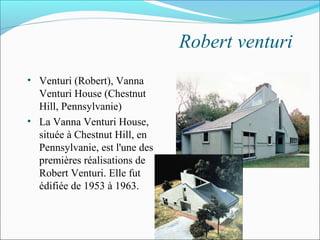 Robert venturi
• Venturi (Robert), Vanna
Venturi House (Chestnut
Hill, Pennsylvanie)
• La Vanna Venturi House,
située à Chestnut Hill, en
Pennsylvanie, est l'une des
premières réalisations de
Robert Venturi. Elle fut
édifiée de 1953 à 1963.
 