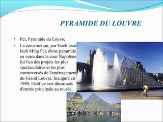 • Pei, Pyramide du Louvre
• La construction, par l'architecte
Ieoh Ming Pei, d'une pyramide
en verre dans la cour Napoléon
fut l'un des projets les plus
spectaculaires et les plus
controversés de l'aménagement
du Grand Louvre. Inauguré en
1988, l'édifice sert désormais
d'entrée principale au musée.
PYRAMIDE DU LOUVRE
 