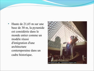 • Haute de 21,65 m sur une
base de 30 m, la pyramide
est considérée dans le
monde entier comme un
modèle réussi
d'intégration d'une
architecture
contemporaine dans un
cadre historique.
 