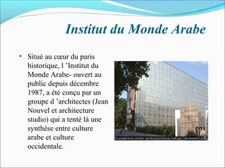 Institut du Monde Arabe
• Situé au cœur du paris
historique, l ’Institut du
Monde Arabe- ouvert au
public depuis décembre
1987, a été conçu par un
groupe d ’architectes (Jean
Nouvel et architecture
studio) qui a tenté là une
synthèse entre culture
arabe et culture
occidentale.
 