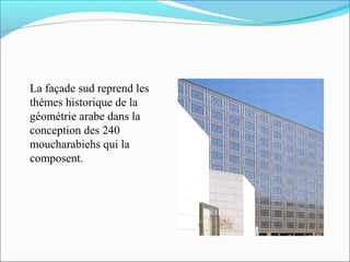 La façade sud reprend les
thémes historique de la
géométrie arabe dans la
conception des 240
moucharabiehs qui la
composent.
 