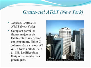 Gratte-ciel AT&T (New York)
• Johnson, Gratte-ciel
AT&T (New York)
• Comptant parmi les
figures majeures de
l'architecture américaine
contemporaine, Philip C.
Johnson réalisa la tour AT
& T à New York de 1978
à 1981. L'édifice fut à
l'origine de nombreuses
polémiques.
 