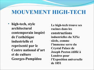 MOUVEMENT HIGH-TECH
• high-tech, style
architectural
contemporain inspiré
de l’esthétique
industrielle et
représenté par le
Centre national d’art
et de culture
Georges-Pompidou
Le high-tech trouve ses
racines dans les
constructions
industrielles du XIXe
siècle, comme
l’immense serre du
Crystal Palace de
Joseph Paxton édifié à
Londres pour
l’Exposition universelle
de 1851
 