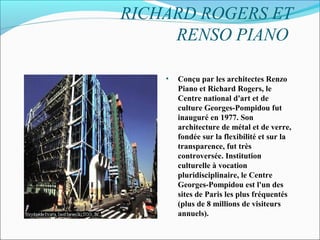 RICHARD ROGERS ET
RENSO PIANO
• Conçu par les architectes Renzo
Piano et Richard Rogers, le
Centre national d'art et de
culture Georges-Pompidou fut
inauguré en 1977. Son
architecture de métal et de verre,
fondée sur la flexibilité et sur la
transparence, fut très
controversée. Institution
culturelle à vocation
pluridisciplinaire, le Centre
Georges-Pompidou est l'un des
sites de Paris les plus fréquentés
(plus de 8 millions de visiteurs
annuels).
 