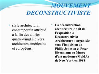 MOUVEMENT
DECONSTRUCTIVISTE
• style architectural
contemporain attribué
à la fin des années
quatre-vingt à divers
architectes américains
et européens..
• La déconstruction
architecturale naît de
l’exposition «
Deconstructivist
Architecture » organisée
sous l’impulsion de
Philip Johnson et Peter
Eisenmann au Musée
d’art moderne (MoMA)
de New York en 1988
 