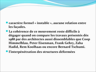 caractère formel « instable », aucune relation entre
les façades.
La cohérence de ce mouvement reste difficile à
dégager quand on compare les travaux présentés dès
1988 par des architectes aussi dissemblables que Coop
Himmelblau, Peter Eisenman, Frank Gehry, Zaha
Hadid, Rem Koolhaas ou encore Bernard Tschumi.
l’interpénétration des structures déformées
 