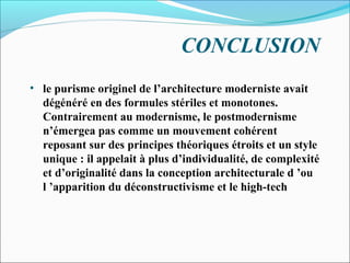 CONCLUSION
• le purisme originel de l’architecture moderniste avait
dégénéré en des formules stériles et monotones.
Contrairement au modernisme, le postmodernisme
n’émergea pas comme un mouvement cohérent
reposant sur des principes théoriques étroits et un style
unique : il appelait à plus d’individualité, de complexité
et d’originalité dans la conception architecturale d ’ou
l ’apparition du déconstructivisme et le high-tech
 