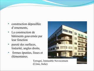 • construction dépouillée
d’ornements,
• La construction de
bâtiments gouvernée par
leur fonction
• pureté des surfaces,
linéarité, angles droits,
• formes épurées, lisses et
élémentaires,
Terragni, Immeuble Novocomum
(Côme, Italie)
 