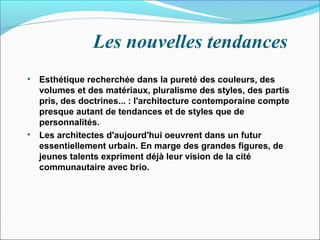 Les nouvelles tendances
• Esthétique recherchée dans la pureté des couleurs, des
volumes et des matériaux, pluralisme des styles, des partis
pris, des doctrines... : l'architecture contemporaine compte
presque autant de tendances et de styles que de
personnalités.
• Les architectes d'aujourd'hui oeuvrent dans un futur
essentiellement urbain. En marge des grandes figures, de
jeunes talents expriment déjà leur vision de la cité
communautaire avec brio.
 