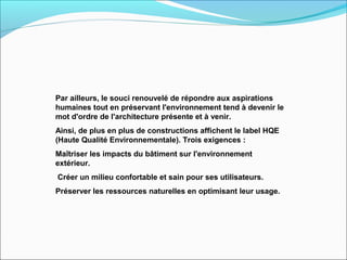 Par ailleurs, le souci renouvelé de répondre aux aspirations
humaines tout en préservant l'environnement tend à devenir le
mot d'ordre de l'architecture présente et à venir.
Ainsi, de plus en plus de constructions affichent le label HQE
(Haute Qualité Environnementale). Trois exigences :
Maîtriser les impacts du bâtiment sur l'environnement
extérieur.
Créer un milieu confortable et sain pour ses utilisateurs.
Préserver les ressources naturelles en optimisant leur usage.
 