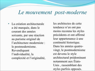 Le mouvement post-moderne
• La création architecturale
a été marquée, dans le
courant des années
soixante, par une réaction
au purisme originel de
l’architecture moderniste :
le postmodernisme.
Revendiquant
l’individualité, la
complexité et l’originalité,
les architectes de cette
tendance n’en ont pas
moins reconnu les styles
précédents et ont affirmé
leur appartenance à une
continuité historique.
Dans les années quatre-
vingt, le postmodernisme
est devenu le style
architectural prédominant
notamment aux États-
Unis , rassemblant des
styles parfois opposés.
 