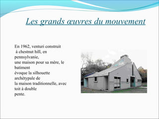 Les grands œuvres du mouvement
En 1962, venturi construit
à chestnut hill, en
pennsylvanie,
une maison pour sa mére, le
batiment
évoque la silhouette
archétypale de
la maison traditionnelle, avec
toit à double
pente.
 