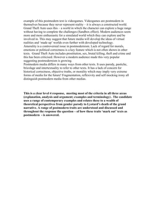 example of this postmodern text is videogames. Videogames are postmodern in
themselves because they never represent reality – it is always a constructed world.
Grand Theft Auto uses this – a world in which the character can explore a huge range
without having to complete the challenges (Sandbox effect). Modern audiences seem
more and more enthusiastic for a simulated world which they can explore and be
involved in. This may suggest that future media will develop the ideas of virtual
realities and ‘made up’ worlds even further with developed technology.
Amorality is a controversial issue in postmodernism. Lack of regard for morals,
emotions or political correctness is a key feature which is not often shown in other
texts. Grand Theft Auto includes prostitution, sex, brutal killing, theft and crime and
this has been criticised. However a modern audience made this very popular
suggesting postmodernism is growing.
Postmodern media differs in many ways from other texts. It uses parody, pastiche,
bricolage and intertextuality to refer to other texts. It has a lack of concern for
historical correctness, objective truths, or morality which may imply very extreme
forms of media for the future! Fragmentation, reflexivity and self mocking irony all
distinguish postmodern media from other medias.
This is a clear level 4 response, meeting most of the criteria in all three areas
(explanation, analysis and argument; examples and terminology) . The candidate
uses a range of contemporary examples and relates these to a wealth of
theoretical perspectives from gender parody to Lyotard’s death of the grand
narrative. A range of postmodern traits are understood and discussed and
throughout the response the question – of how these traits ‘mark out’ texts as
postmodern - is answered.
 