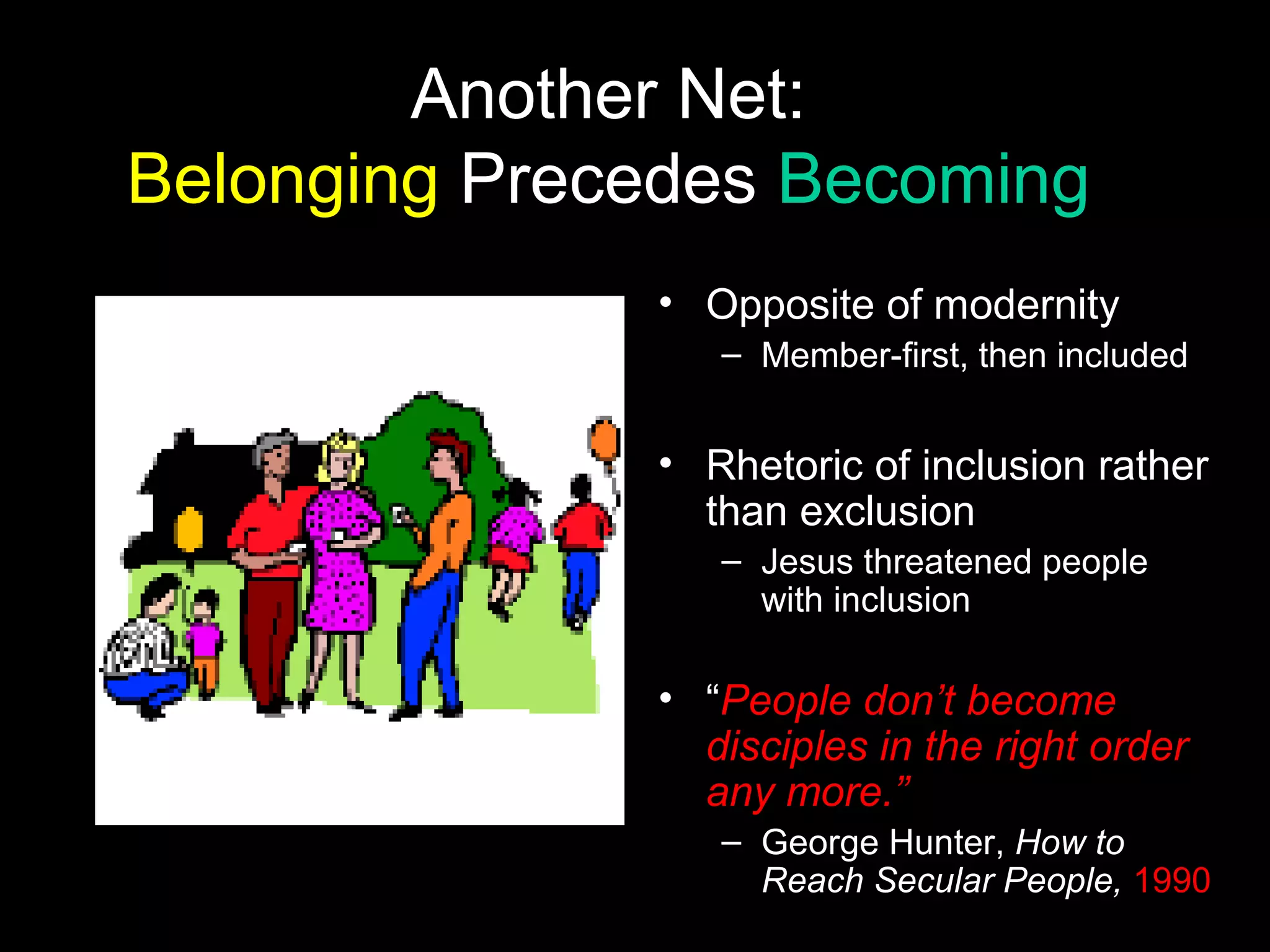 Another Net:
Belonging Precedes Becoming
• Opposite of modernity
– Member-first, then included
• Rhetoric of inclusion rather
than exclusion
– Jesus threatened people
with inclusion
• “People don’t become
disciples in the right order
any more.”
– George Hunter, How to
Reach Secular People, 1990
 
