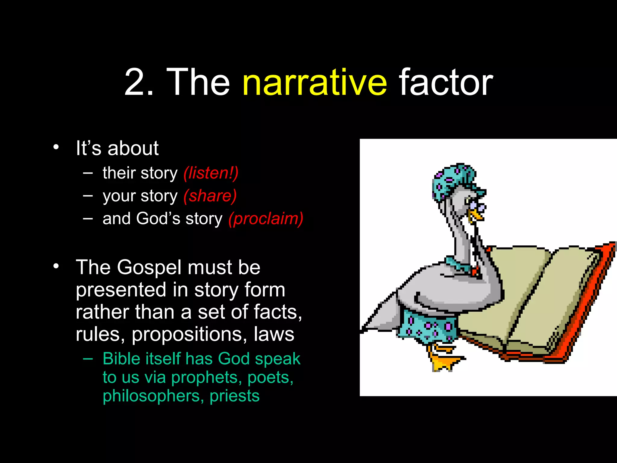 2. The narrative factor
• It’s about
– their story (listen!)
– your story (share)
– and God’s story (proclaim)
• The Gospel must be
presented in story form
rather than a set of facts,
rules, propositions, laws
– Bible itself has God speak
to us via prophets, poets,
philosophers, priests
 