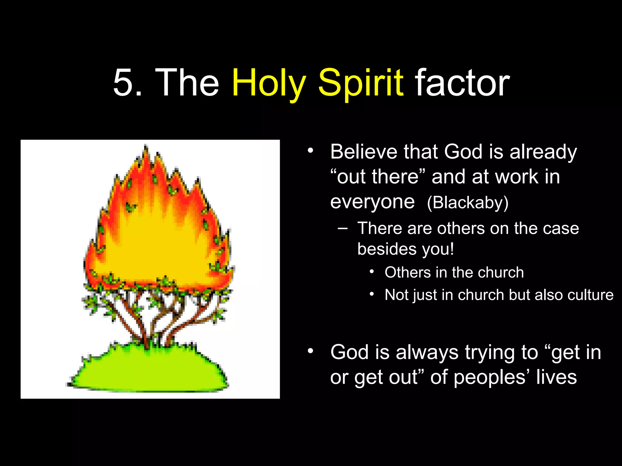 5. The Holy Spirit factor
• Believe that God is already
“out there” and at work in
everyone (Blackaby)
– There are others on the case
besides you!
• Others in the church
• Not just in church but also culture
• God is always trying to “get in
or get out” of peoples’ lives
 