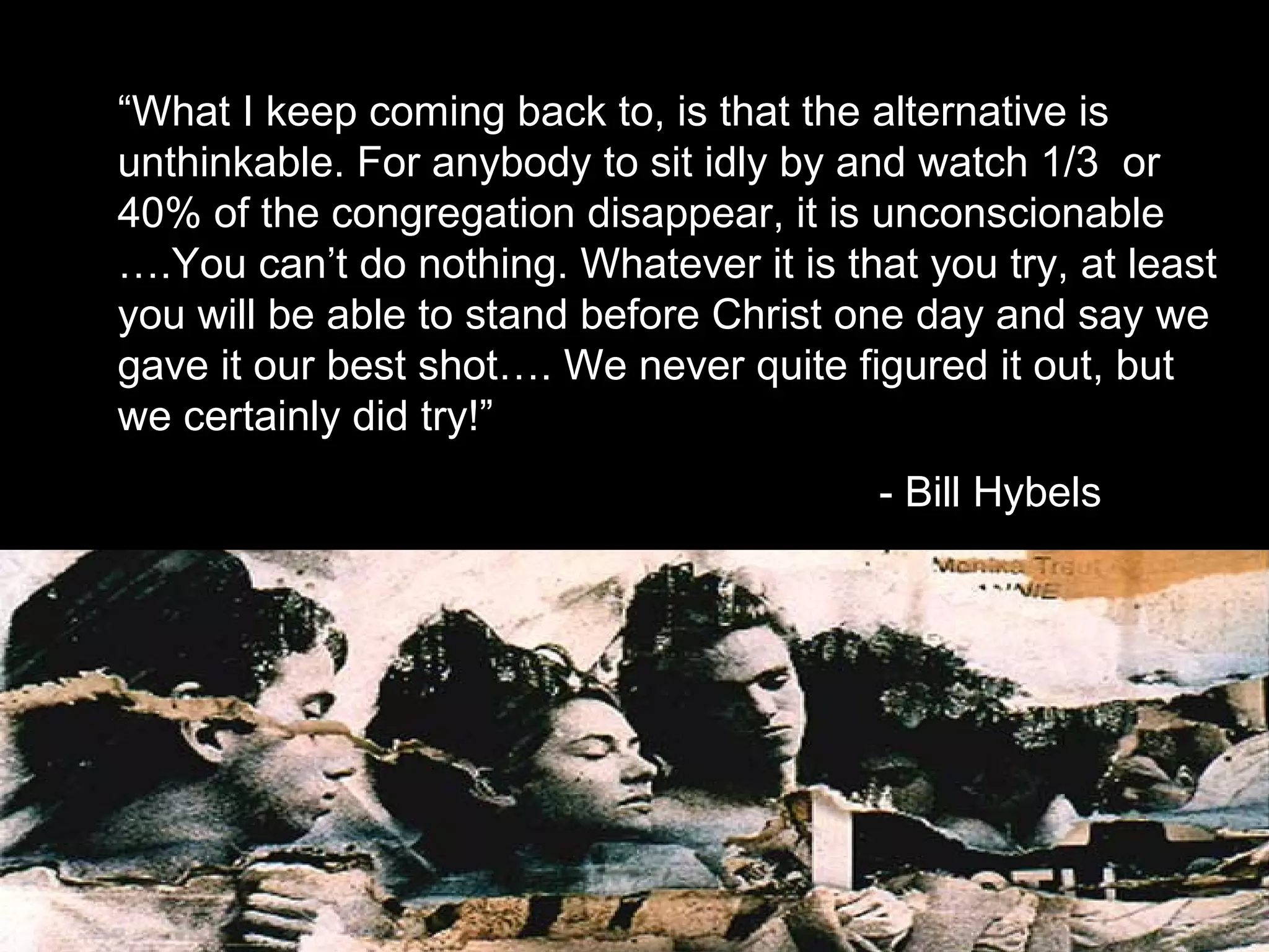 “What I keep coming back to, is that the alternative is
unthinkable. For anybody to sit idly by and watch 1/3 or
40% of the congregation disappear, it is unconscionable
….You can’t do nothing. Whatever it is that you try, at least
you will be able to stand before Christ one day and say we
gave it our best shot…. We never quite figured it out, but
we certainly did try!”
- Bill Hybels
 