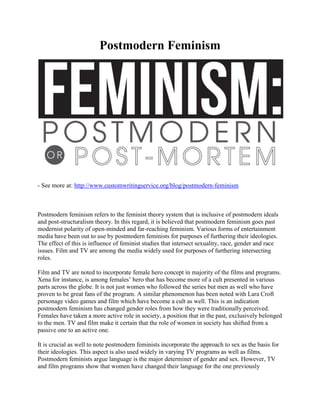 Postmodern Feminism
- See more at: http://www.customwritingservice.org/blog/postmodern-feminism
Postmodern feminism refers to the feminist theory system that is inclusive of postmodern ideals
and post-structuralism theory. In this regard, it is believed that postmodern feminism goes past
modernist polarity of open-minded and far-reaching feminism. Various forms of entertainment
media have been out to use by postmodern feminists for purposes of furthering their ideologies.
The effect of this is influence of feminist studies that intersect sexuality, race, gender and race
issues. Film and TV are among the media widely used for purposes of furthering intersecting
roles.
Film and TV are noted to incorporate female hero concept in majority of the films and programs.
Xena for instance, is among females’ hero that has become more of a cult presented in various
parts across the globe. It is not just women who followed the series but men as well who have
proven to be great fans of the program. A similar phenomenon has been noted with Lara Croft
personage video games and film which have become a cult as well. This is an indication
postmodern feminism has changed gender roles from how they were traditionally perceived.
Females have taken a more active role in society, a position that in the past, exclusively belonged
to the men. TV and film make it certain that the role of women in society has shifted from a
passive one to an active one.
It is crucial as well to note postmodern feminists incorporate the approach to sex as the basis for
their ideologies. This aspect is also used widely in varying TV programs as well as films.
Postmodern feminists argue language is the major determiner of gender and sex. However, TV
and film programs show that women have changed their language for the one previously
 