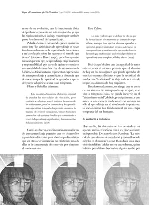 Signo y Pensamiento 56 · Eje Temático | pp 124-138 · volumen XXIX · enero - junio 2010




nente de su evolución, que la inexistencia física                        Para Calvo:
del profesor representa un reto mayúsculo, ya que
las equivocaciones, si las hay, constituyen también                          Lo más evidente que se deduce de ello es que
parte fundamental del aprendizaje.                                     la formación no sólo transmite ya contenidos espe-
     Zabala afirma en este sentido que en un sistema                   cíficos, sino que hace que los alumnos aprendan a
como éste “las actividades de aprendizaje se basan                     aprender, proporcionándoles técnicas adecuadas de
fundamentalmente en la repetición de las acciones,                     autoaprendizaje y autoformación, que unido al uso de
y en la reflexión sobre las razones y el sentido que                   la tecnología multimedia y audiovisual posibiliten un
tienen” (citado en Roser, 1995), por ello es preciso                   aprendizaje muy completo, sólido y eficaz. (2005)
recalcar que este tipo de aprendizaje exige madurez
y responsabilidad por parte de quien se enrola en                       Podría aquí decirse que la capacidad de tener
una modalidad como ésta. En el caso concreto de                    más recursos al alcance permite que el alumno
México, las telesecundarias representan experiencias               de hoy en día sea alguien que puede aprender de
de autoaprendizaje y aprendizaje a distancia que                   muchas maneras distintas y que la necesidad de
demuestran que la capacidad de aprender a apren-                   un docente “tradicional” se aleja cada vez más de
der puede adquirirse a una edad temprana.                          lo que los alumnos de hoy requieren.
     Flores y Rebollar afirman:                                         Desafortunadamente, un riesgo que se corre
                                                                   en un sistema de autoaprendizaje es que, si se
          Esta modalidad mantiene el objetivo original             vive a temprana edad, se pueda incurrir en el
    de atender las necesidades de educación, pero                  “aislamiento social”, debido, principalmente, a que
    también se relaciona con el carácter formativo de              asistir a una escuela tradicional trae consigo no
    los adolescentes, pues los contenidos y los aprendi-           sólo el aprendizaje en sí, sino lo más importante:
    zajes que ofrece la escuela, les permite encontrar la          la socialización tan fundamental en una etapa
    manera de resolver situaciones, tomar decisiones               temprana del ser humano.
    personales y de carácter familiar y/o comunitario a
    través del aprendizaje significativo y la construcción         El contacto a distancia
    del conocimiento. (2008)
                                                                   Hoy en día, las distancias se han acortado y un
     Como se observa, estar inmersos en una forma                  aparato como el teléfono móvil es prácticamente
de autoaprendizaje permite que se desarrollen                      indispensable. De acuerdo con Ramírez: “La onu
capacidades diferentes para abordar problemáticas                  calcula que a finales de 2009 habrá 4.000 millones de
que en otras circunstancias no existirían; una de                  móviles en el mundo” (2009). Hasta hace unos años
ellas es la competencia de construir por sí mismo                  vivir sin teléfono celular no era un problema, quien
el conocimiento.                                                   hablaba por teléfono buscando a alguien recibía por




130
 