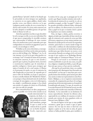 Signo y Pensamiento 56 · Eje Temático | pp 124-138 · volumen XXIX · enero - junio 2010




pueden llamar “privado”, donde se ha dejado que                    la noticia de las 9:59, que se propagó por la red
la privacidad, en otros tiempos tan aquilatada,                    social y que llegará muchos minutos más tarde a
se convierta en un espejo público, donde todos                     la redacción de noticias de ese canal de tv o de ese
pueden verse, una libreta colectiva en la que                      periódico en papel, ¿se dijo “en papel”? ¡Qué va!,
cualquiera puede escribir; de eso se tratan hoy en                 los grandes periódicos deberán haber anticipado
día las redes sociales. Es cierto, todo comenzó con                que de no subirse a la cibercarretera, la carreta de
la web y después se modificó gracias a lo que han                  tinta y papel en la que se transita estará a punto
dado en llamar la web 2.0.                                         de despeñarse con rotativa incluida.
     Atrás han quedado esos días en que descubrir                        Esto, sin lugar a dudas, podría revertirse si
la red y navegar en ella era un acto individual. En                alguien, al saber que el periódico de hace más de un
el que pocos comprendían la increíble aventura                     siglo de existencia está a punto de cerrar por falta
que representaba el hallazgo de unos cuantos                       de lectores, organizara en este mismo instante una
sitios con mucho texto y poco contenido, pero que                  llamada de auxilio por la red social. En segundos,
configuraban en sí mismos un gigantesco paso en                    minutos, quizá horas se estaría siendo testigo de
cuanto a la tecnología se refería.                                 cómo miles o millones de ciberciudadanos logran
     Ni hablar ya de correo electrónico, o mensaje-                encabezar un movimiento de lucha (Internet por
ría instantánea; lo de hoy son los sitios personales,              medio) para que dicho desastre no ocurra y será
pero no sólo los blogs y los “MySpace”, no. Lo de                  nuevamente llamado un milagro de la red social,
este instante es la red en la que todos pueden ver                 esa que el mit analiza en su Technology Review,
en tiempo “real” el estado de ánimo de la persona,                 cuando explica el “fenómeno Obama” en la red.
su situación amorosa, lo que se está oyendo y                            Porque la red social es un fenómeno que
quizá lo que se piensa, los quizzes (tests, encuestas              arrastra multitudes en pos de una causa, sea polí-
o cuestionarios rápidos), que de inmediato se                      tica, religiosa o simplemente lúdica, es por ello que,
pueden configurar y lanzar para averiguar qué                      hoy más que nunca, se hace preciso analizarla.
opina el mundo de tal o cual asunto, si Obama                            ¿Por qué la red social tiene éxito y en cambio
es el personaje de moda o si, por el contrario, ha                 otros proyectos del ciberespacio han fracasado con
sido desplazado en fracciones de segundo por el                    anterioridad?, no hay que ir muy lejos para averi-
nuevo video de YouTube, en el que se apreciará a                   guarlo, bastan dos minutos, quizá menos para abrir
la nueva estrella titilante del “British Got Talent”,              una cuenta en sitios tan representativos como Face-
y no porque se haya destinado más de media hora                    book o MySpace, y no se requieren conocimientos
a navegar de una página a otra en el ciberespacio,                 avanzados de computación para hacer de un lugar
no, simple y sencillamente porque se ha echado                     personal uno de los más interesantes en el mundo de
una ojeada a la página de inicio en el Facebook,                   la world wide web, punto. Y es que, de acuerdo con
por citar tan sólo un ejemplo.                                     la sección Finanzas de El Universal (2009), tan sólo
     Pero convendría hacer un alto y preguntarse,                  una de las redes sociales más conocidas en Internet,
¿acaso es posible vivir sin las redes sociales en un               Facebook, “se ha convertido en un fenómeno de
                        mundo interconectado? La                   masas especialmente durante los últimos años,
                           respuesta, sin duda, es sí,             superando los 200 millones de usuarios en todo el
                            pero seguramente vivi-                 mundo, por encima de otras populares redes en
                             rán privados de actuali-              Internet como MySpace y Hi5.”
                             dad inmediata, porque                       Se trata de lugares en los que es muy posible
                             lo que se emite en las                encontrar a gente que se conoce o que se quiere
                             noticias de las 10, puede             conocer. En este tipo de sitios es fácil dar con
                             ser un hecho desactua-                alguien a quien no se ha visto en años, de quien
                             lizado, superado por                  incluso se había perdido la pista, pero también es

132
 
