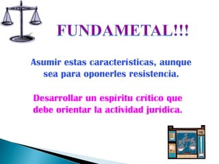 Asumir estas características, aunque
  sea para oponerles resistencia.

Desarrollar un espíritu crítico que
debe orientar la actividad jurídica.
 