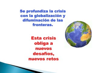 Se profundiza la crisis
con la globalización y
 difuminación de las
      fronteras.


     Esta crisis
      obliga a
       nuevos
      desafíos,
    nuevos retos
 