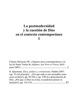 La postmodernidad
y la cuestión de Dios
en el contexto contemporáneo
I
Charles Morerod, OP, «Algunos ateos contemporáneos a la
luz de Santo Tomás de Aquino», (en Nova et Vetera, abril-
junio 2007) ..................................................... 1
R. Spaemann, Ética, política y cristianismo, Palabra 2007:
cap. VI (Al principio... ¿Por qué nada es tan razonable como
creer en Dios?), pp. 99-104 y cap. VIII (La demostración de
Dios. ¿Por qué, si Dios no existe, no podemos pensar en
absoluto?), pp. 125-138...................................... 37
 
