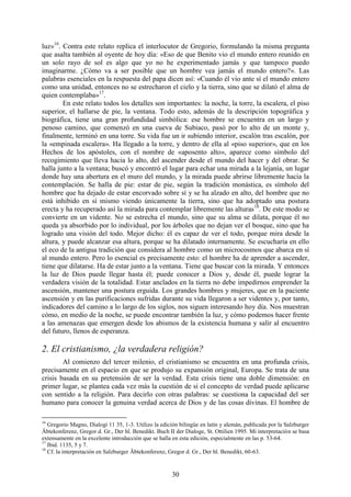 30
luz»16
. Contra este relato replica el interlocutor de Gregorio, formulando la misma pregunta
que asalta también al oyente de hoy día: «Eso de que Benito vio el mundo entero reunido en
un solo rayo de sol es algo que yo no he experimentado jamás y que tampoco puedo
imaginarme. ¿Cómo va a ser posible que un hombre vea jamás el mundo entero?». Las
palabras esenciales en la respuesta del papa dicen así: «Cuando él vio ante sí el mundo entero
como una unidad, entonces no se estrecharon el cielo y la tierra, sino que se dilató el alma de
quien contemplaba»17
.
En este relato todos los detalles son importantes: la noche, la torre, la escalera, el piso
superior, el hallarse de pie, la ventana. Todo esto, además de la descripción topográfica y
biográfica, tiene una gran profundidad simbólica: ese hombre se encuentra en un largo y
penoso camino, que comenzó en una cueva de Subiaco, pasó por lo alto de un monte y,
finalmente, terminó en una torre. Su vida fue un ir subiendo interior, escalón tras escalón, por
la «empinada escalera». Ha llegado a la torre, y dentro de ella al «piso superior», que en los
Hechos de los apóstoles, con el nombre de «aposento alto», aparece como símbolo del
recogimiento que lleva hacia lo alto, del ascender desde el mundo del hacer y del obrar. Se
halla junto a la ventana; buscó y encontró el lugar para echar una mirada a la lejanía, un lugar
donde hay una abertura en el muro del mundo, y la mirada puede abrirse libremente hacia la
contemplación. Se halla de pie: estar de pie, según la tradición monástica, es símbolo del
hombre que ha dejado de estar encorvado sobre sí y se ha alzado en alto, del hombre que no
está inhibido en sí mismo viendo únicamente la tierra, sino que ha adoptado una postura
erecta y ha recuperado así la mirada para contemplar libremente las alturas18
. De este modo se
convierte en un vidente. No se estrecha el mundo, sino que su alma se dilata, porque él no
queda ya absorbido por lo individual, por los árboles que no dejan ver el bosque, sino que ha
logrado una visión del todo. Mejor dicho: él es capaz de ver el todo, porque mira desde la
altura, y puede alcanzar esa altura, porque se ha dilatado internamente. Se escucharía en ello
el eco de la antigua tradición que considera al hombre como un microcosmos que abarca en sí
al mundo entero. Pero lo esencial es precisamente esto: el hombre ha de aprender a ascender,
tiene que dilatarse. Ha de estar junto a la ventana. Tiene que buscar con la mirada. Y entonces
la luz de Dios puede llegar hasta él; puede conocer a Dios y, desde él, puede lograr la
verdadera visión de la totalidad. Estar anclados en la tierra no debe impedirnos emprender la
ascensión, mantener una postura erguida. Los grandes hombres y mujeres, que en la paciente
ascensión y en las purificaciones sufridas durante su vida llegaron a ser videntes y, por tanto,
indicadores del camino a lo largo de los siglos, nos siguen interesando hoy día. Nos muestran
cómo, en medio de la noche, se puede encontrar también la luz, y cómo podemos hacer frente
a las amenazas que emergen desde los abismos de la existencia humana y salir al encuentro
del futuro, llenos de esperanza.
2. El cristianismo, ¿la verdadera religión?
Al comienzo del tercer milenio, el cristianismo se encuentra en una profunda crisis,
precisamente en el espacio en que se produjo su expansión original, Europa. Se trata de una
crisis basada en su pretensión de ser la verdad. Esta crisis tiene una doble dimensión: en
primer lugar, se plantea cada vez más la cuestión de si el concepto de verdad puede aplicarse
con sentido a la religión. Para decirlo con otras palabras: se cuestiona la capacidad del ser
humano para conocer la genuina verdad acerca de Dios y de las cosas divinas. El hombre de
16
Gregorio Magno, Dialogi 11 35, 1-3. Utilizo la edición bilingüe en latín y alemán, publicada por la Salzburger
Äbtekonferenz, Gregor d. Gr., Der hl. Benedikt. Buch II der Dialoge, St. Ottilien 1995. Mi interpretación se basa
extensamente en la excelente introducción que se halla en esta edición, especialmente en las p. 53-64.
17
Ibid. 1135, 5 y 7.
18
Cf. la interpretación en Salzburger Äbtekonferenz, Gregor d. Gr., Der hl. Benedikt, 60-63.
 
