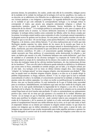 33
personas doctas, los pensadores, los cuales, yendo más allá de la costumbre, indagan acerca
de la realidad, de la verdad; los teólogos de la teología civil son los «pueblos», los cuales, en
su elección, no se adhirieron a los filósofos (no se adhirieron a la verdad), sino a los poetas, a
sus visiones poéticas, a sus imágenes y personajes. La segunda definición se refiere al lugar
en la realidad al que está ordenada la correspondiente teología: a la teología mítica le
corresponde el teatro, que poseía una categoría enteramente religiosa y cultual; los
espectáculos teatrales, según la opinión dominante, fueron instituidos en Roma por
instrucción de los dioses25
. A la teología política le corresponde la urbs, pero el espacio de la
teología natural sería el cosmos. La tercera definición menciona el contenido de las tres
teologías: la teología mítica tendría como contenido las fábulas sobre los dioses creadas por
los poetas; la teología estatal tendría como contenido el culto; la teología natural respondería a
la pregunta acerca de quiénes son los dioses. En este punto vale la pena escuchar con más de-
tención lo que se nos dice: «Si son de fuego, como piensa Heráclito; o de números, como dice
Pitágoras; o de átomos, como afirma Epicuro. Y así otras explicaciones por el estilo que más
fácilmente pueden soportar los oídos dentro de los muros de la escuela que fuera en la
calle»26
. Aquí se ve con toda claridad que esa teología natural es desmitologización o, mejor
dicho, ilustración, que mira críticamente lo que está detrás de la apariencia mítica y lo deshace
según criterios científicos. El culto y el conocimiento quedan desligados. El culto sigue
siendo necesario por fines políticos; el conocimiento actúa destruyendo la religión y, por
tanto, no habría que sacarlo a la calle. Finalmente hallamos una cuarta definición: ¿qué clase
de realidad es el contenido de las diversas teologías? La respuesta de Varrón dice así: la
teología natural se ocupa de la «naturaleza de los dioses» (los cuales no existen en absoluto);
las otras dos teologías tratan de las «divina instituta hominum», de «las instituciones divinas
de los hombres»27
. Pero con ello toda la diferencia queda reducida en definitiva a la diferencia
que existe entre la física, entendida en sentido antiguo, por un lado, y la religión cultual, por
el otro lado. «La teología civil no tiene en último término ningún dios, sino únicamente
‘religión’; la ‘teología natural’ no tiene ninguna religión, sino únicamente una deidad»28
. Más
aún, no puede tener en absoluto ninguna religión, porque a su dios no se le puede dirigir la
palabra religiosamente: es fuego, números, átomos. Y así, la religio (por la cual se entiende
esencialmente el culto) y la realidad, el conocimiento racional de la realidad, se hallan yuxta-
puestas como dos esferas separadas. La religio no recibe su justificación por la realidad de lo
divino, sino por su función política. Es una institución de la que el Estado tiene necesidad
para su existencia. Indudablemente, nos hallamos aquí ante una fase tardía de la religión, ante
una fase en la cual queda desbaratada la ingenuidad de lo religioso y con ello se inicia la
disolución de la religión. No obstante, la vinculación esencial de la religión con la comunidad
estatal llega hasta un nivel mucho más profundo. El culto es eminentemente un ordenamiento
positivo que, como tal, no tiene por qué ajustarse a la cuestión de la verdad. Mientras que
Varrón –en un tiempo en que la finalidad política de la religión era aún lo suficientemente
fuerte para justificar la religión como tal–, pudo sostener todavía una concepción más bien
cruda de la ilustración y de la ausencia de verdad en el culto motivado políticamente, muy
pronto el neoplatonismo buscará una salida diferente de la crisis, en la que más tarde se basó
el emperador Juliano en su intento por restaurar la religión estatal romana: lo que dicen los
poetas son imágenes que no deben entenderse en sentido físico; pero, a pesar de todo, son
imágenes que expresan lo que resulta inexpresable para todas aquellas personas a quienes les
ha sido denegado el camino real de la unión mística. Aunque las imágenes como tales no son
25
Cf. Ratzinger, Volk, 269, nota 12.
26
DcD VI, 5, 171, 23-29.
27
DcD VI, 5, 172, 55s.
28
Ratzinger, Volk, 270.
 