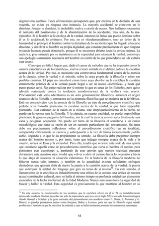 44
dogmatismo católico. Tales afirmaciones presuponen que, por encima de la decisión de una
mayoría, no existe ya ninguna otra instancia. La mayoría accidental se convierte en lo
absoluto. Porque lo absoluto, lo ineludible vuelve a existir de nuevo. Nos hallamos expuestos
al dominio del positivismo y de la absolutización de lo accidental, más aún, de lo ma-
nipulable. Si al hombre se le excluye de la verdad, entonces lo único que puede dominar sobre
él es lo accidental, lo arbitrario. Por eso, no es «fundamentalismo», sino un deber de la
humanidad el proteger al hombre contra la dictadura de lo accidental que ha llegado a hacerse
absoluto, y devolver al hombre su propia dignidad, que consiste precisamente en que ninguna
instancia humana pueda dominarlo, porque él se encuentra abierto hacia la verdad misma. La
encíclica, precisamente por su insistencia en la capacidad para alcanzar la verdad, constituye
una apología sumamente necesaria del hombre en contra de lo que pretendería ser «la cultura
tout court».
Claro que es difícil lograr que, dado el canon de métodos que se ha impuesto como la
«marca característica de lo científico», vuelva a tener entrada en el debate público la cuestión
acerca de la verdad. Por eso, es necesario una controversia fundamental acerca de la esencia
de la ciencia, sobre la verdad y el método, sobre la tarea propia de la filosofía y sobre sus
posibles caminos. El papa no consideró como tarea suya abordar en la encíclica la cuestión
enteramente práctica de si la verdad puede llegar a ser de nuevo «científica», y hasta qué
punto puede serlo. No quiso realizar por sí mismo lo que es tarea de los filósofos, pero quiso
advertir seriamente contra la tendencia autodestructora de la «cultura tout court».
Precisamente esta seria advertencia es un acto genuinamente filosófico, actualiza el origen
socrático de la filosofía y demuestra así la potencia filosófica que se encierra en la fe bíblica.
Está en contradicción con la esencia de la filosofía un tipo de procedimiento científico que
prohíbe a la filosofía plantearse la cuestión acerca de la verdad, o que hace imposible
plantearla. Esta cerrazón de la razón en sí misma, este empequeñecimiento de la razón, no
puede ser la norma para la filosofía. Y la ciencia, en cuanto totalidad, no puede imposibilitar
plantearse la genuina pregunta del hombre, sin la cual la ciencia misma sería finalmente una
vana y peligrosa ocupación. No puede ser tarea de la filosofía el someterse a un canon
metodológico que tiene su razón de ser en sectores particulares del pensamiento. Su tarea
debe ser precisamente reflexionar sobre el procedimiento científico en su totalidad,
comprender críticamente su esencia y sobrepasarlo a la vez de forma racionalmente justifi-
cable, llegando a lo que le da propiamente su sentido. La filosofía debe preguntar siempre
acerca del hombre mismo y, por tanto, tiene que indagar siempre acerca de la vida y la
muerte, acerca de Dios y la eternidad. Para ello, tendrá que servirse ante todo de una aporta
que cuestione aquella clase de procedimiento científico que corta al hombre el camino para
plantearse esas cuestiones y, partiendo de esas aporías que nuestra sociedad presenta
claramente ante nuestros ojos, tendrá que volver a abrir el camino hacia lo necesario y hacia
lo que aleja de nosotros la situación calamitosa. En la historia de la filosofía moderna no
faltaron nunca tales intentos, y también en la actualidad existen suficientes enfoques
alentadores que quieren abrir de nuevo la puerta a la cuestión acerca de la verdad, la puerta
que sobrepase la actitud del lenguaje que gira en torno de sí mismo58
. En este sentido, el
llamamiento de la encíclica es indudablemente una crítica de la cultura, una crítica de nuestra
actual constitución cultural, pero se halla al mismo tiempo en profunda unidad con elementos
esenciales de la lucha intelectual de la Edad Moderna. Nunca será anacrónica la seguridad de
buscar y hallar la verdad. Esta seguridad es precisamente la que mantiene al hombre en su
58
En este aspecto, la enumeración de los nombres que la encíclica ofrece en el n. 74 es indudablemente
demasiado modesta. Bastará recordar tan solo la importancia que tuvo en el siglo XX la escuela fenomenológica
-desde Husserl a Scheler- y la gran corriente del personalismo con nombres como F. Ebner, E. Mounier y G.
Marcel, o grandes pensadores judíos como Bergson, Buber y Levinas, para ver que la filosofía sigue siendo
posible en el sentido en que la encíclica la entiende y que se halla realmente presente en numerosos personajes.
 