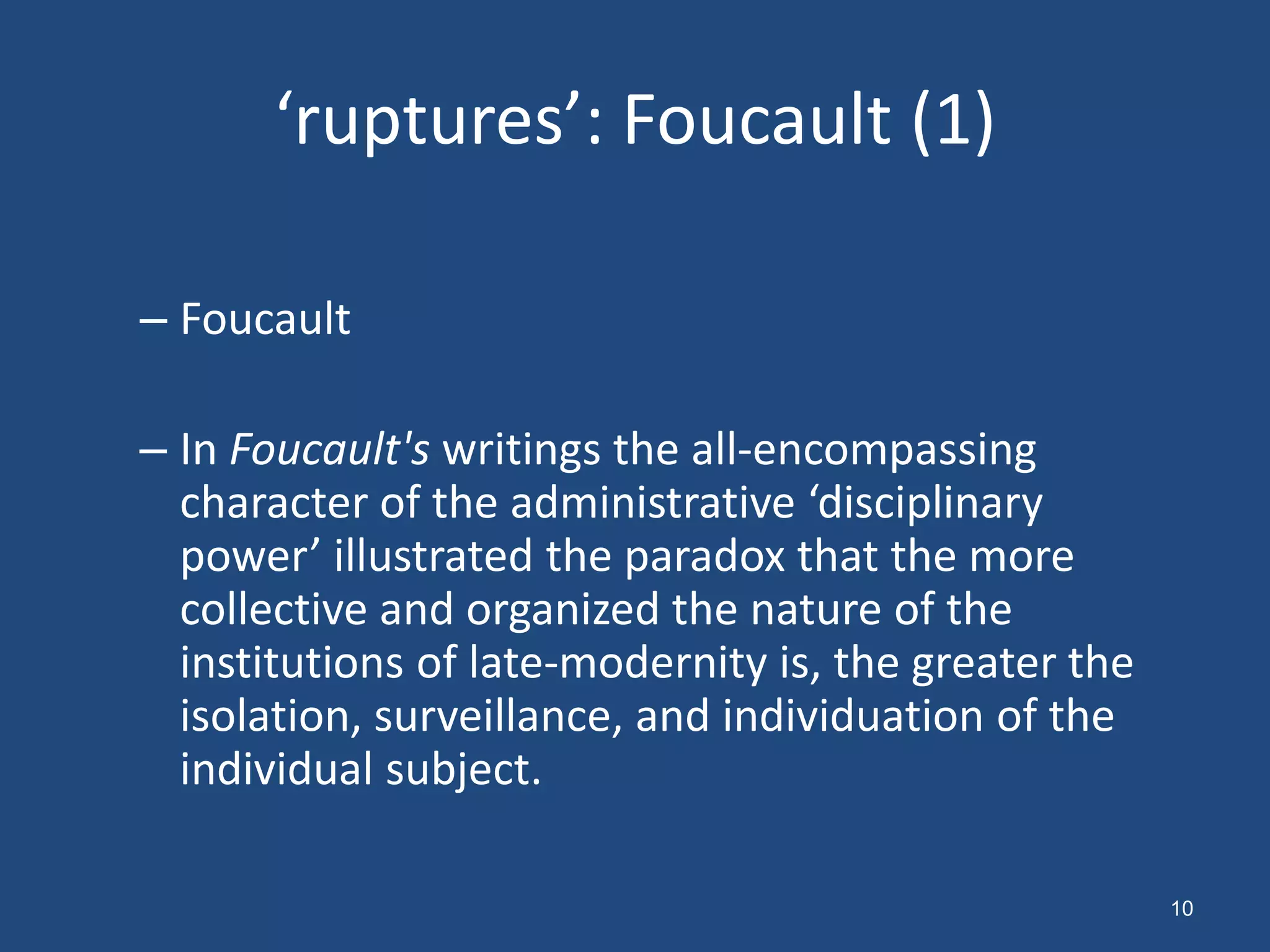 ‘ruptures’: Foucault (1)

– Foucault

– In Foucault's writings the all-encompassing
  character of the administrative ‘disciplinary
  power’ illustrated the paradox that the more
  collective and organized the nature of the
  institutions of late-modernity is, the greater the
  isolation, surveillance, and individuation of the
  individual subject.

                                                       10
 