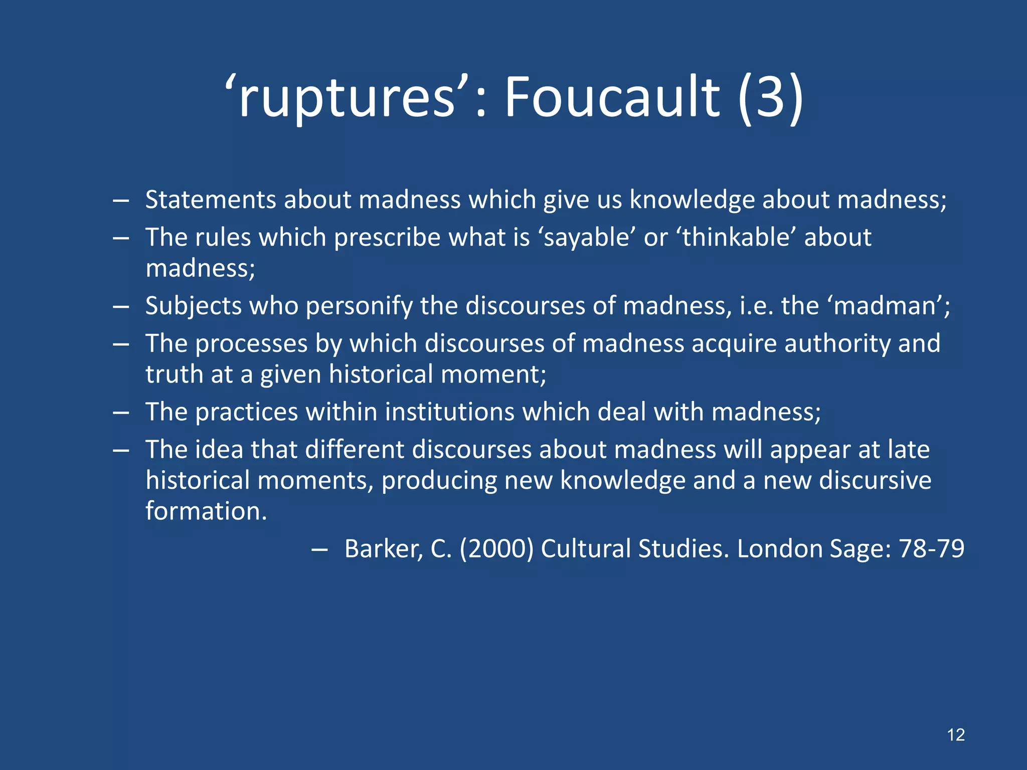 ‘ruptures’: Foucault (3)
– Statements about madness which give us knowledge about madness;
– The rules which prescribe what is ‘sayable’ or ‘thinkable’ about
  madness;
– Subjects who personify the discourses of madness, i.e. the ‘madman’;
– The processes by which discourses of madness acquire authority and
  truth at a given historical moment;
– The practices within institutions which deal with madness;
– The idea that different discourses about madness will appear at late
  historical moments, producing new knowledge and a new discursive
  formation.
                 – Barker, C. (2000) Cultural Studies. London Sage: 78-79




                                                                       12
 